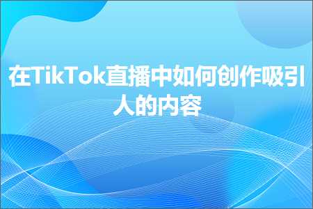 跨境电商知识:在TikTok直播中如何创作吸引人的内容