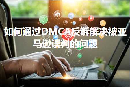 跨境电商知识:如何通过DMCA反诉解决被亚马逊误判的问题